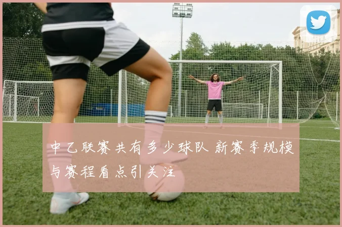 中乙联赛共有多少球队 新赛季规模与赛程看点引关注