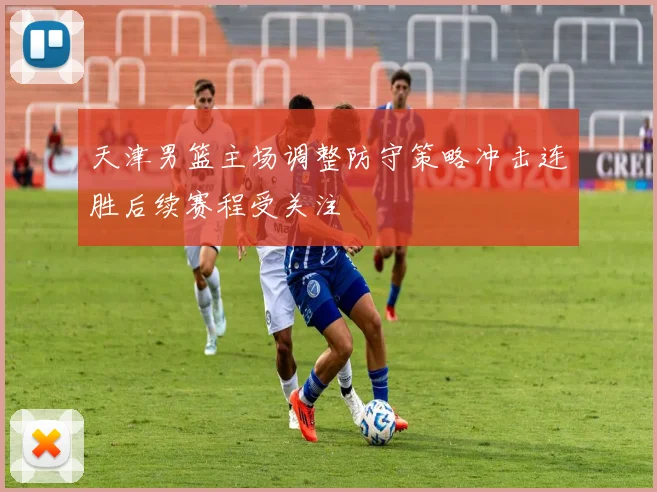 天津男篮主场调整防守策略冲击连胜后续赛程受关注