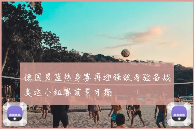 德国男篮热身赛再迎强敌考验备战奥运小组赛前景可期