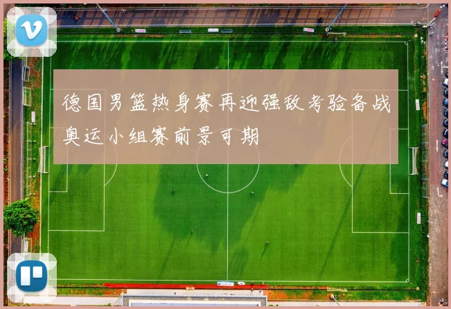 德国男篮热身赛再迎强敌考验备战奥运小组赛前景可期
